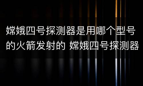 嫦娥四号探测器是用哪个型号的火箭发射的 嫦娥四号探测器发射时间