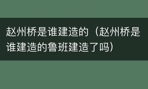 赵州桥是谁建造的（赵州桥是谁建造的鲁班建造了吗）