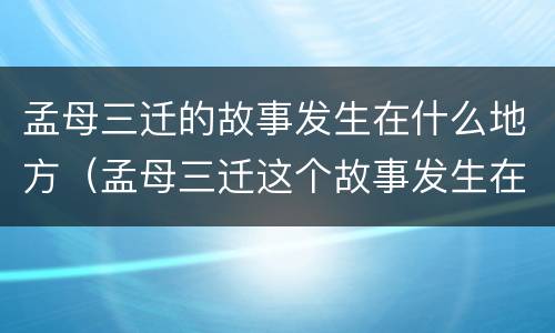 孟母三迁的故事发生在什么地方（孟母三迁这个故事发生在什么地方）