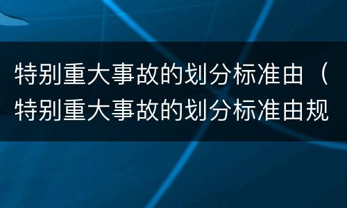 特别重大事故的划分标准由（特别重大事故的划分标准由规定）