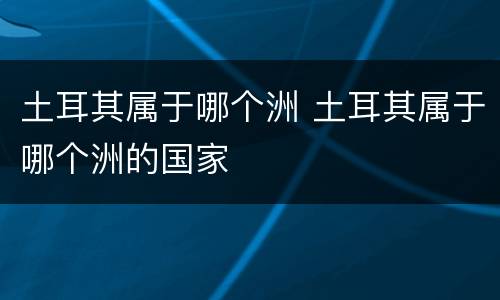 土耳其属于哪个洲 土耳其属于哪个洲的国家