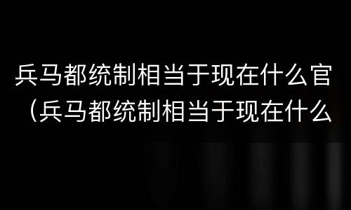兵马都统制相当于现在什么官（兵马都统制相当于现在什么官职）