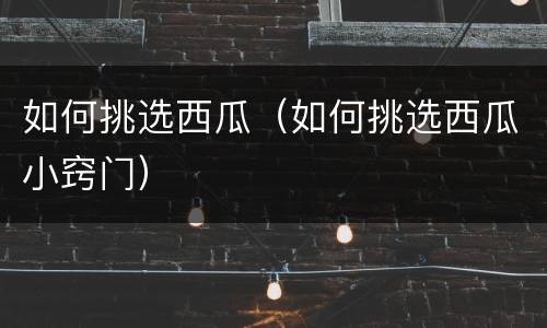 如何挑选西瓜（如何挑选西瓜小窍门）