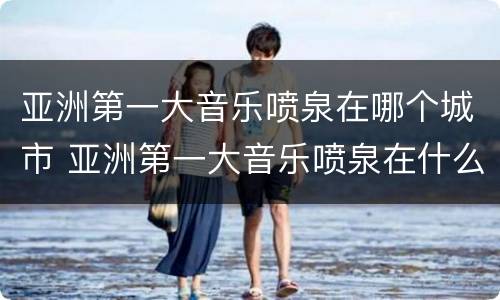 亚洲第一大音乐喷泉在哪个城市 亚洲第一大音乐喷泉在什么地方