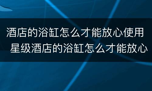酒店的浴缸怎么才能放心使用 星级酒店的浴缸怎么才能放心使用