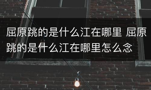 屈原跳的是什么江在哪里 屈原跳的是什么江在哪里怎么念