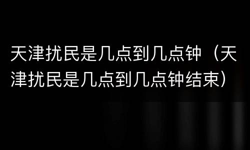 天津扰民是几点到几点钟（天津扰民是几点到几点钟结束）