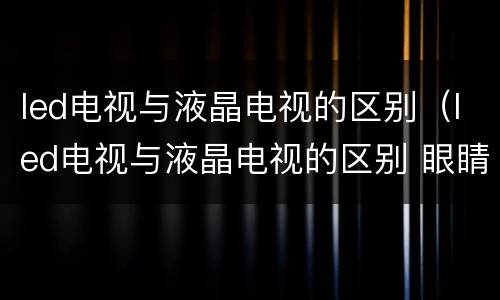 led电视与液晶电视的区别（led电视与液晶电视的区别 眼睛）