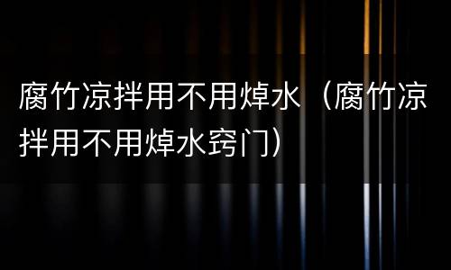 腐竹凉拌用不用焯水（腐竹凉拌用不用焯水窍门）