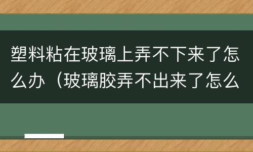 塑料粘在玻璃上弄不下来了怎么办（玻璃胶弄不出来了怎么办）