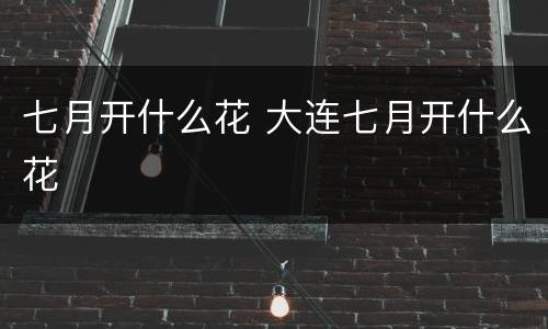 七月开什么花 大连七月开什么花