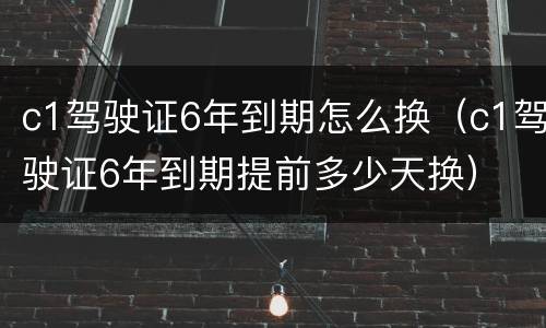 c1驾驶证6年到期怎么换（c1驾驶证6年到期提前多少天换）