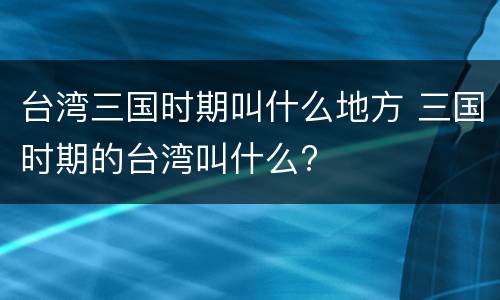 台湾三国时期叫什么地方 三国时期的台湾叫什么?