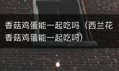 香菇鸡蛋能一起吃吗（西兰花香菇鸡蛋能一起吃吗）
