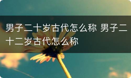 男子二十岁古代怎么称 男子二十二岁古代怎么称