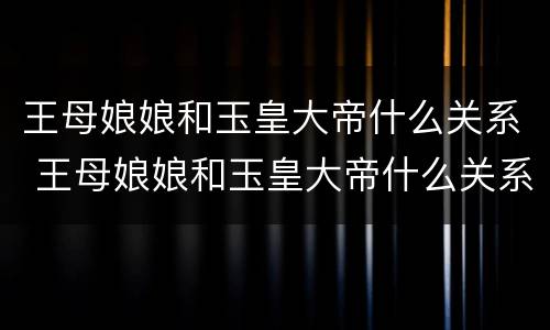 王母娘娘和玉皇大帝什么关系 王母娘娘和玉皇大帝什么关系呀