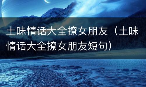 土味情话大全撩女朋友（土味情话大全撩女朋友短句）