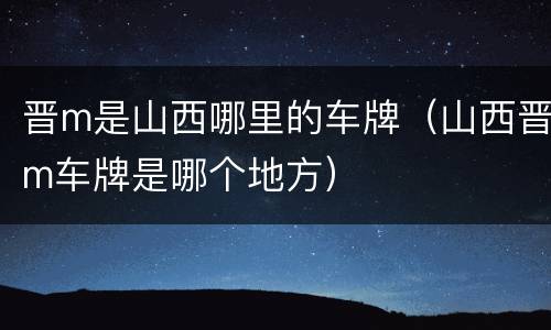 晋m是山西哪里的车牌（山西晋m车牌是哪个地方）