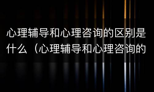 心理辅导和心理咨询的区别是什么（心理辅导和心理咨询的区别是什么呢）