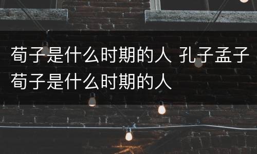 荀子是什么时期的人 孔子孟子荀子是什么时期的人