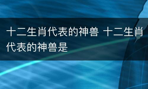 十二生肖代表的神兽 十二生肖代表的神兽是