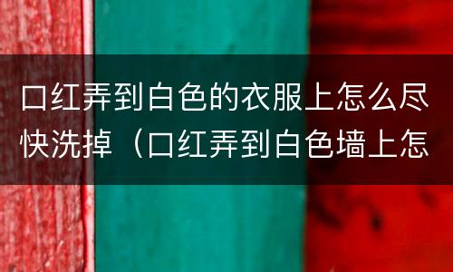 口红弄到白色的衣服上怎么尽快洗掉（口红弄到白色墙上怎么办）