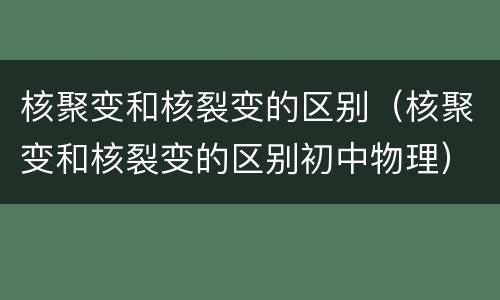 核聚变和核裂变的区别（核聚变和核裂变的区别初中物理）