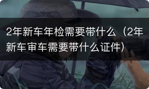 2年新车年检需要带什么（2年新车审车需要带什么证件）