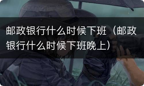 邮政银行什么时候下班（邮政银行什么时候下班晚上）