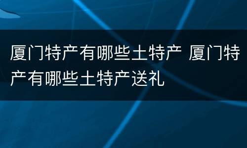 厦门特产有哪些土特产 厦门特产有哪些土特产送礼