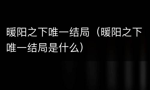暖阳之下唯一结局（暖阳之下唯一结局是什么）