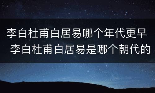 李白杜甫白居易哪个年代更早 李白杜甫白居易是哪个朝代的