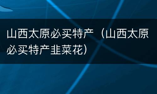 山西太原必买特产（山西太原必买特产韭菜花）