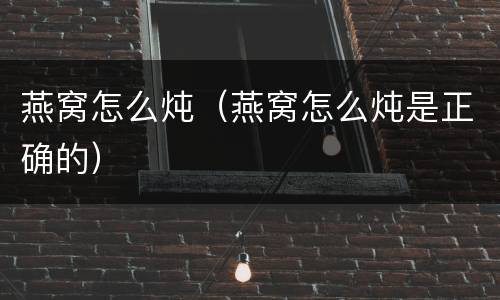 燕窝怎么炖（燕窝怎么炖是正确的）