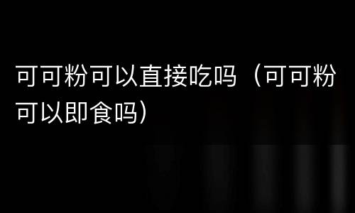 可可粉可以直接吃吗（可可粉可以即食吗）