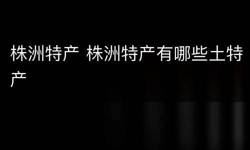 株洲特产 株洲特产有哪些土特产