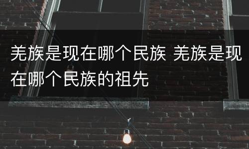 羌族是现在哪个民族 羌族是现在哪个民族的祖先