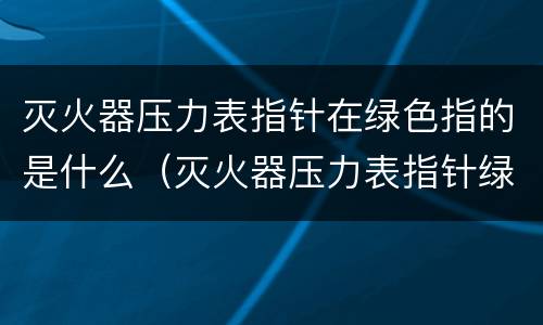 灭火器压力表指针在绿色指的是什么（灭火器压力表指针绿色区域）