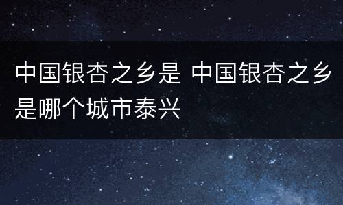 中国银杏之乡是 中国银杏之乡是哪个城市泰兴