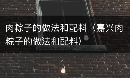 肉粽子的做法和配料（嘉兴肉粽子的做法和配料）