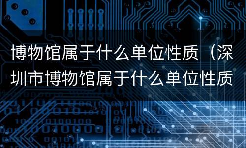 博物馆属于什么单位性质（深圳市博物馆属于什么单位性质）