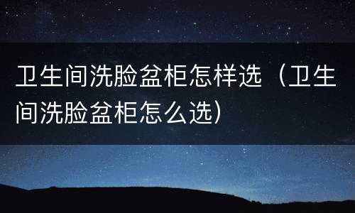 卫生间洗脸盆柜怎样选（卫生间洗脸盆柜怎么选）