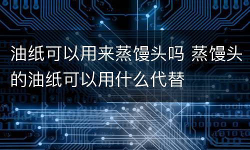 油纸可以用来蒸馒头吗 蒸馒头的油纸可以用什么代替
