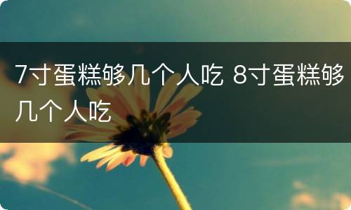 7寸蛋糕够几个人吃 8寸蛋糕够几个人吃