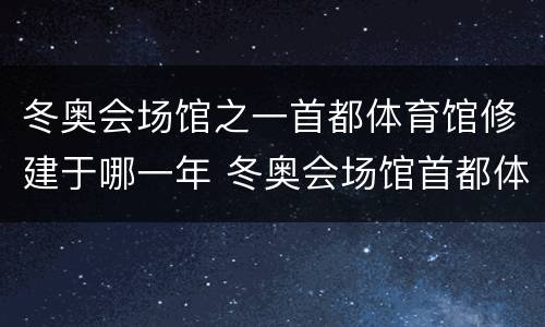 冬奥会场馆之一首都体育馆修建于哪一年 冬奥会场馆首都体育馆修建于哪一年