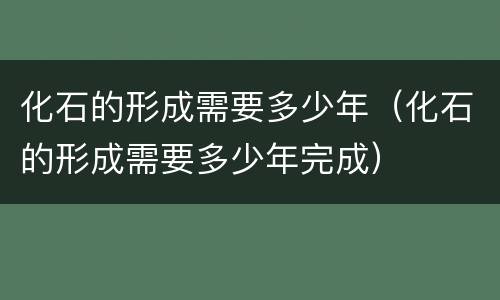 化石的形成需要多少年（化石的形成需要多少年完成）