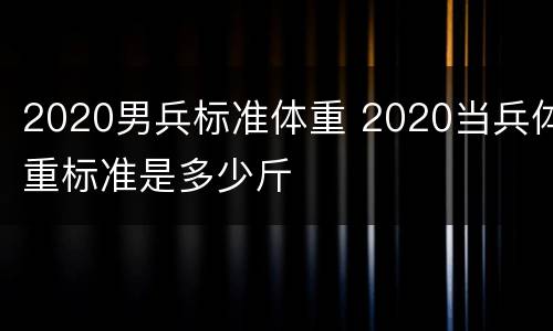 2020男兵标准体重 2020当兵体重标准是多少斤