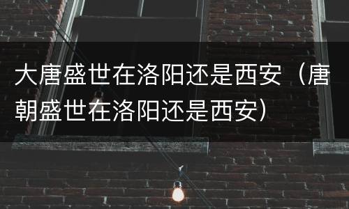 大唐盛世在洛阳还是西安（唐朝盛世在洛阳还是西安）