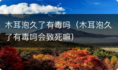 木耳泡久了有毒吗（木耳泡久了有毒吗会致死嘛）