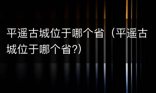 平遥古城位于哪个省（平遥古城位于哪个省?）
